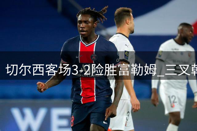 切尔西客场3-2险胜富勒姆 三叉戟闪耀但防线不稳